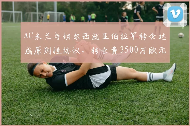 AC米兰与切尔西就亚伯拉罕转会达成原则性协议，转会费3500万欧元